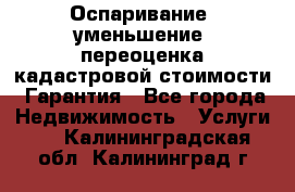 Оспаривание (уменьшение) переоценка кадастровой стоимости. Гарантия - Все города Недвижимость » Услуги   . Калининградская обл.,Калининград г.